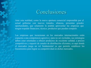 Conclusiones
Ante esta realidad, como la nueva apertura comercial emprendida por el
actual gobierno con nuevos tratados, alianzas, presentan grandes
oportunidades, que solamente la podrán aprovechar las empresas que
tengan respaldo financiero, técnico, productos que puedan competir.

Las empresas que incursionan en los mercados internacionales están
expuesta a una competencia agresiva y para no ser excluidas, sus estrategias
deben estar orientadas a ofrecer productos de excelente calidad, a precios
competitivos y requerir de canales de distribución eficientes, es aquí donde
el mercadeo juega un rol fundamental ya que permite establecer los
lineamientos para lograr su competitividad en dichos mercados.
 
