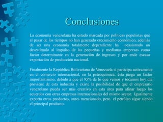 Conclusiones
La economía venezolana ha estado marcada por políticas populistas que
al pasar de los tiempos no han generado crecimiento económico, además
de ser una economía totalmente dependiente ha ocasionado un
desestimulo al impulso de las pequeñas y medianas empresas como
factor determinante en la generación de ingresos y por ende escasa
exportación de producción nacional.

Finalmente la República Bolivariana de Venezuela si participa activamente
en el comercio internacional, en la petroquímica, ésta juega un factor
importantísimo, debido a que el 95% de lo que vemos y tocamos hoy día
proviene de esta industria y existe la posibilidad de que el empresario
venezolano pueda ser más creativo en esta área para afinar luego los
acuerdos con otras empresas internacionales del mismo sector. Igualmente
exporta otros productos, antes mencionado, pero el petróleo sigue siendo
el principal producto.
 