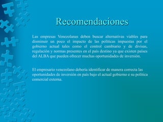 Recomendaciones
Las empresas Venezolanas deben buscar alternativas viables para
disminuir un poco el impacto de las políticas impuestas por el
gobierno actual tales como el control cambiario y de divisas,
regulación y normas presentes en el país destino ya que existen países
del ALBA que pueden ofrecer muchas oportunidades de inversión.


El empresario venezolano debería identificar de manera correcta las
oportunidades de inversión en país bajo el actual gobierno e su política
comercial externa.
 