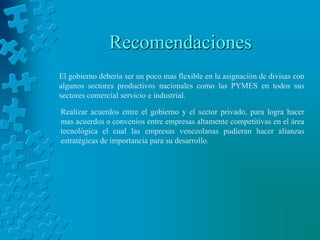 Recomendaciones
El gobierno debería ser un poco mas flexible en la asignación de divisas con
algunos sectores productivos nacionales como las PYMES en todos sus
sectores comercial servicio e industrial.

Realizar acuerdos entre el gobierno y el sector privado, para logra hacer
mas acuerdos o convenios entre empresas altamente competitivas en el área
tecnológica el cual las empresas venezolanas pudieran hacer alianzas
estratégicas de importancia para su desarrollo.
 