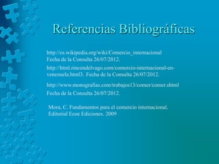 Referencias Bibliográficas
http://es.wikipedia.org/wiki/Comercio_internacional
Fecha de la Consulta 26/07/2012.
http://html.rincondelvago.com/comercio-internacional-en-
venezuela.html3. Fecha de la Consulta 26/07/2012.
http://www.monografias.com/trabajos13/comer/comer.shtml
Fecha de la Consulta 26/07/2012.

Mora, C. Fundamentos para el comercio internacional.
Editorial Ecoe Ediciones. 2009
 
