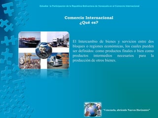Estudiar la Participación de la República Bolivariana de Venezuela en el Comercio Internacional




                       Comercio Internacional
                             ¿Qué es?



                               El Intercambio de bienes y servicios entre dos
                               bloques o regiones económicas, los cuales pueden
                               ser definidos: como productos finales o bien como
                               productos intermedios necesarios para la
                               producción de otros bienes.




                                                            “Venezuela, abriendo Nuevos Horizontes”
 