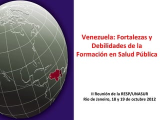 Venezuela: Fortalezas y
    Debilidades de la
Formación en Salud Pública




      II Reunión de la RESP/UNASUR
  Río de Janeiro, 18 y 19 de octubre 2012
 