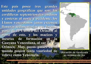 Este país posee tres grandes
unidades geográficas que son: las
cordilleras septentrionales andinas
y costeras al norte y occidente, los
Llanos venezolanos (unas extensas
llanuras sedimentarias que forman
parte de la Cuenca del Orinoco al
norte de este, y los macizos y
mesetas de formación en la
Guayana Venezolana, al sur del río
Orinoco. Muy pocos países en el
mundo poseen tanta vaariedad de
relieve como Venezuela.

Ubicación de Venezuela
en América del Sur

 