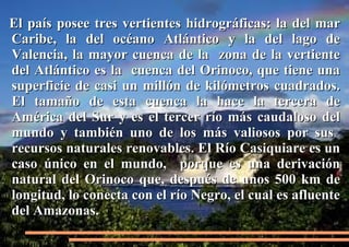 El país posee tres vertientes hidrográficas: la del mar
Caribe, la del océano Atlántico y la del lago de
Valencia, la mayor cuenca de la zona de la vertiente
del Atlántico es la cuenca del Orinoco, que tiene una
superficie de casi un millón de kilómetros cuadrados.
El tamaño de esta cuenca la hace la tercera de
América del Sur y es el tercer río más caudaloso del
mundo y también uno de los más valiosos por sus
recursos naturales renovables. El Río Casiquiare es un
caso único en el mundo, porque es una derivación
natural del Orinoco que, después de unos 500 km de
longitud, lo conecta con el río Negro, el cual es afluente
del Amazonas.

 