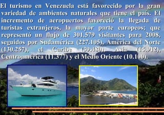 El turismo en Venezuela está favorecido por la gran
variedad de ambientes naturales que tiene el país. El
incremento de aeropuertos favoreció la llegada de
turistas extranjeros, la mayor parte europeos; que
representó un flujo de 301.579 visitantes para 2008,
seguidos por Sudamérica (227.105), América del Norte
(130.257), el Caribe (39.480), Asia (15.912),
Centroamérica (11.377) y el Medio Oriente (10.100).

 