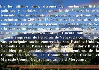 En los últimos años, después de muchos conflictos
políticos y sociales, la economía de Venezuela está
teniendo una importante recuperación, registrando un
crecimiento en 2004 del 17%; uno de los más altos del
mundo. La tasa de desocupación para 2011 fue de 8,2%.
y la tasa de inflación para ese mismo año fue de 30,9%,
la más alta de América Latina. Cuenta también con
algunas empresas de Petróleos de Venezuela como Citgo.
Sus principales socios comerciales son Estados Unidos,
Colombia, China, Países Bajos, México, Ecuador y Brasil.
También está asociado con países miembros de la
Comunidad Andina, la Comunidad del Caribe, el
Mercado Común Centroamericano y el Mercosur.

 