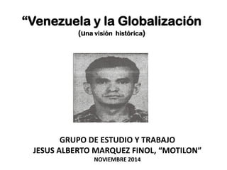“Venezuela y la Globalización
(una visión histórica)
GRUPO DE ESTUDIO Y TRABAJO
JESUS ALBERTO MARQUEZ FINOL, “MOTILON”
NOVIEMBRE 2014
 