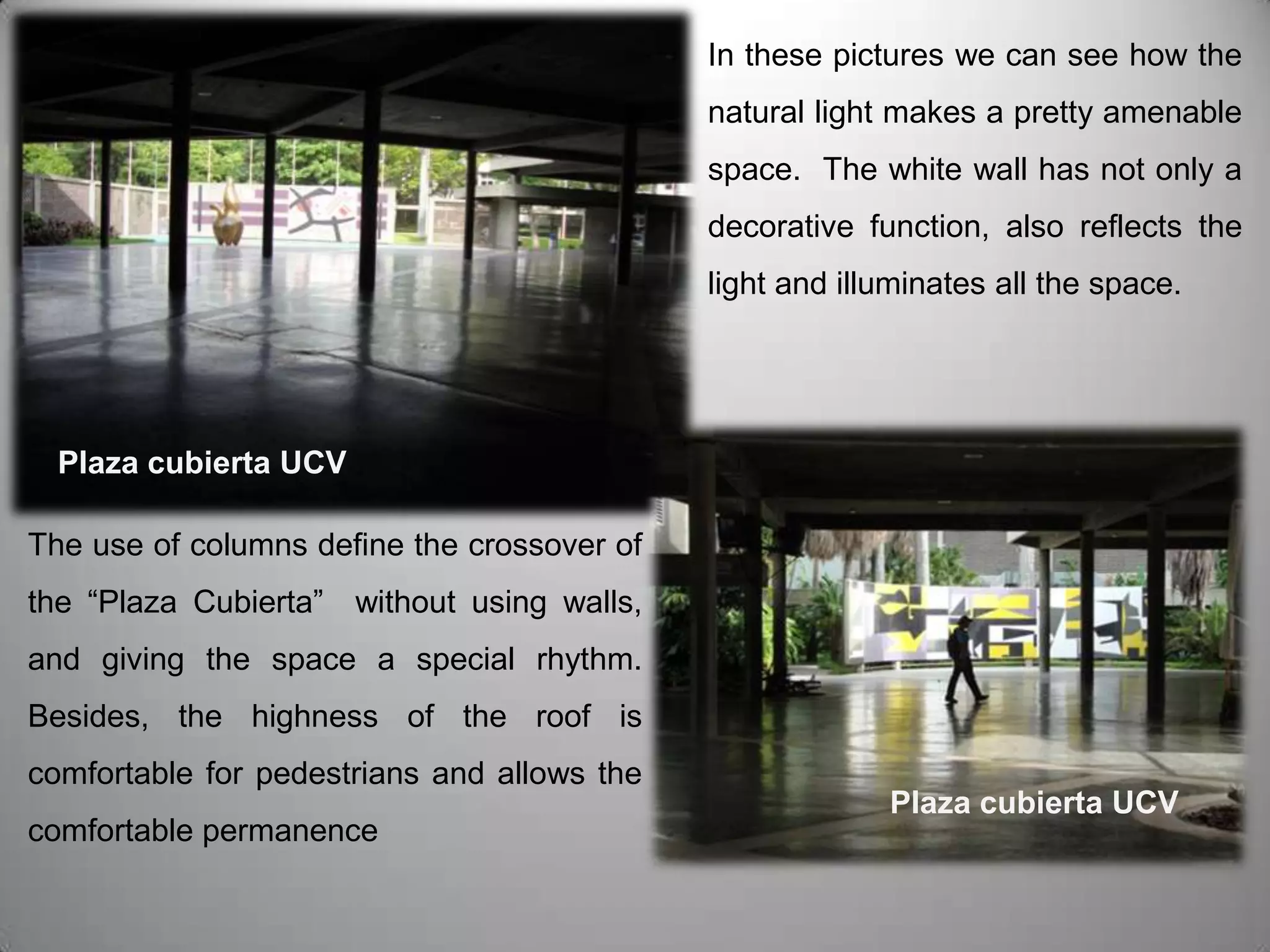 In these pictures we can see how the natural light makes a pretty amenable space.  The white wall has not only a decorative function, also reflects the light and illuminates all the space. Plaza cubierta UCVThe use of columns define the crossover of the “Plaza Cubierta”  without using walls, and giving the space a special rhythm. Besides, the highness of the roof is comfortable for pedestrians and allows the comfortable permanence Plaza cubierta UCV