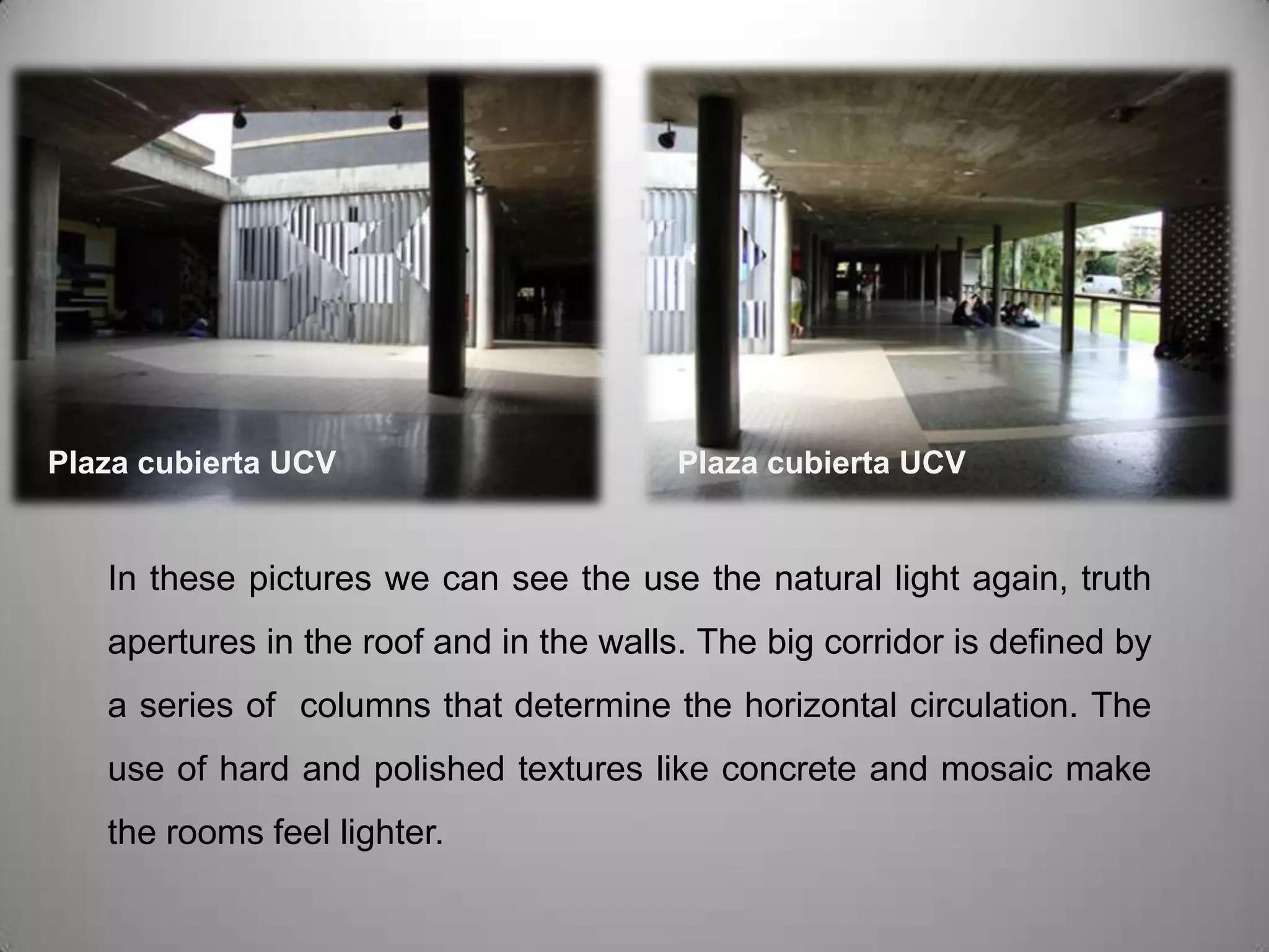 Plaza cubierta UCVPlaza cubierta UCVIn these pictures we can see the use the natural light again, truth apertures in the roof and in the walls. The big corridor is defined by a series of  columns that determine the horizontal circulation. The use of hard and polished textures like concrete and mosaic make the rooms feel lighter.