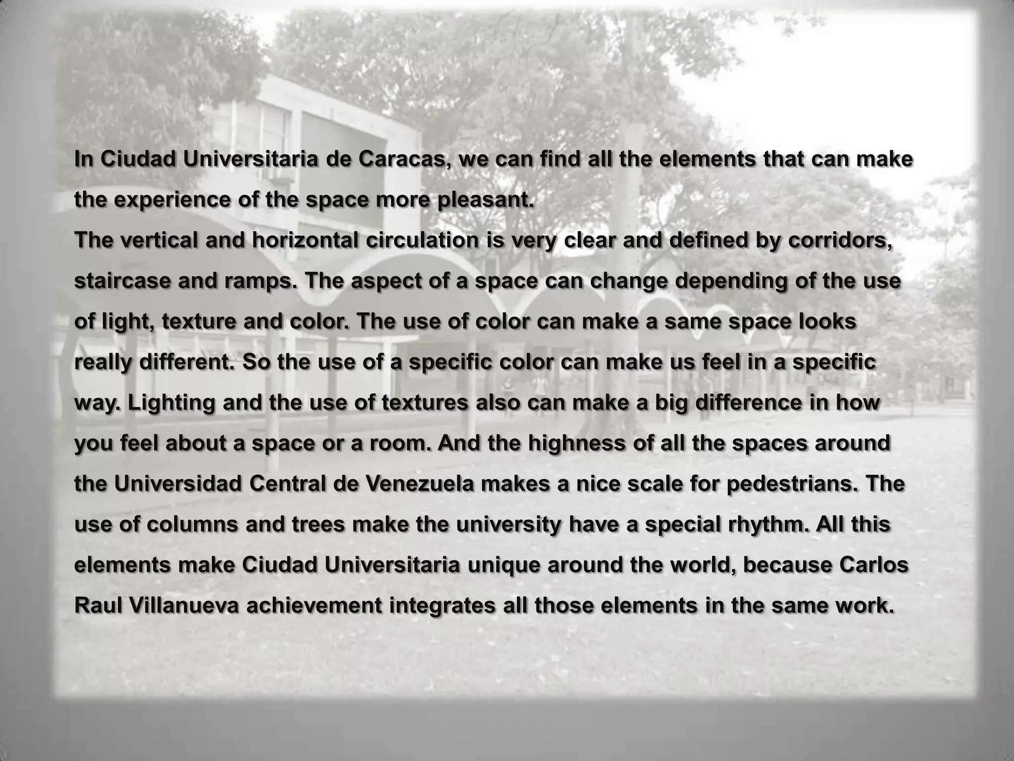 In Ciudad Universitaria de Caracas, we can find all the elements that can make the experience of the space more pleasant. The vertical and horizontal circulation is very clear and defined by corridors, staircase and ramps. The aspect of a space can change depending of the use of light, texture and color. The use of color can make a same space looks really different. So the use of a specific color can make us feel in a specific way. Lighting and the use of textures also can make a big difference in how you feel about a space or a room. And the highness of all the spaces around the Universidad Central de Venezuela makes a nice scale for pedestrians. The use of columns and trees make the university have a special rhythm. All this elements make Ciudad Universitaria unique around the world, because Carlos Raul Villanueva achievement integrates all those elements in the same work. 