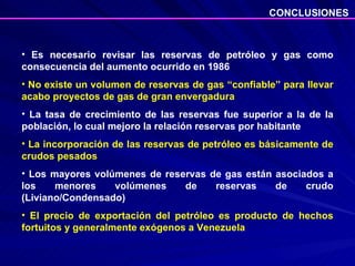 Es necesario revisar las reservas de petróleo y gas como consecuencia del aumento ocurrido en 1986 No existe un volumen de reservas de gas “confiable” para llevar acabo proyectos de gas de gran envergadura La tasa de crecimiento de las reservas fue superior a la de la población, lo cual mejoro la relación reservas por habitante La incorporación de las reservas de petróleo es básicamente de crudos pesados Los mayores volúmenes de reservas de gas están asociados a los menores volúmenes de reservas de crudo (Liviano/Condensado) El precio de exportación del petróleo es producto de hechos fortuitos y generalmente exógenos a Venezuela  CONCLUSIONES 