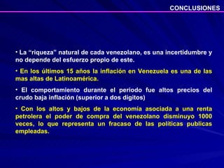 La “riqueza” natural de cada venezolano, es una incertidumbre y no depende del esfuerzo propio de este. En los últimos 15 años la inflación en Venezuela es una de las mas altas de Latinoamérica. El comportamiento durante el periodo fue altos precios del crudo baja inflación (superior a dos dígitos) Con los altos y bajos de la economía asociada a una renta petrolera el poder de compra del venezolano disminuyo 1000 veces, lo que representa un fracaso de las políticas publicas empleadas.  CONCLUSIONES 