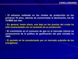 El esfuerzo realizado en los niveles de producción en los primeros 18 años, además de contrarrestar la declinación, fue de 70 MBD por año. En general, hasta ahora, una baja en los precios del crudo ha sido contrarestada con un aumento de su producción.  El crecimiento en el consumo de gas en el mercado interno es consecuencia de la política de gasificación del país iniciada en 1985. El periodo se ha caracterizado por un marcado subsidio de los energéticos.  CONCLUSIONES 