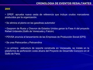 2005 OPEP, aprueba nueva cesta de referencia que incluye crudos marcadores producidos por la organización. Se elimina el plomo en las gasolinas automotor Gazprom de Rusia y Chevron de Estados Unidos ganan la Fase A del proyecto Rafael Urdaneta (Golfo de Venezuela y Falcón) PDVSA anuncia el lanzamiento de las Empresas de Producción Social (EPS) Se crea Petrocaribe y Petroandina  La primera  estructura de soporte construida en Venezuela, se instala en la plataforma de perforación costa afuera del Proyecto de Desarrollo Corocoro en el Golfo de Paria.  CRONOLOGIA DE EVENTOS RESALTANTES 