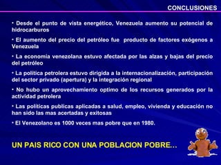 Desde el punto de vista energético, Venezuela aumento su potencial de hidrocarburos El aumento del precio del petróleo fue  producto de factores exógenos a Venezuela La economía venezolana estuvo afectada por las alzas y bajas del precio del petróleo La política petrolera estuvo dirigida a la internacionalización, participación del sector privado (apertura) y la integración regional No hubo un aprovechamiento optimo de los recursos generados por la actividad petrolera Las políticas publicas aplicadas a salud, empleo, vivienda y educación no han sido las mas acertadas y exitosas El Venezolano es 1000 veces mas pobre que en 1980. UN PAIS RICO CON UNA POBLACION POBRE… CONCLUSIONES 