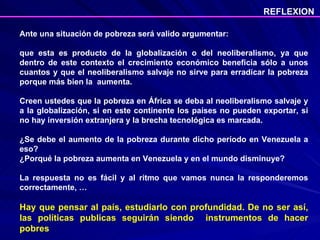 Ante una situación de pobreza será valido argumentar:  que esta es producto de la globalización o del neoliberalismo, ya que dentro de este contexto el crecimiento económico beneficia sólo a unos cuantos y que el neoliberalismo salvaje no sirve para erradicar la pobreza porque más bien la  aumenta. Creen ustedes que la pobreza en África se deba al neoliberalismo salvaje y a la globalización, si en este continente los países no pueden exportar, si no hay inversión extranjera y la brecha tecnológica es marcada. ¿Se debe el aumento de la pobreza durante dicho período en Venezuela a eso?  ¿Porqué la pobreza aumenta en Venezuela y en el mundo disminuye?  La respuesta no es fácil y al ritmo que vamos nunca la responderemos correctamente, … Hay que pensar al país, estudiarlo con profundidad. De no ser así, las políticas publicas seguirán siendo  instrumentos de hacer pobres REFLEXION 