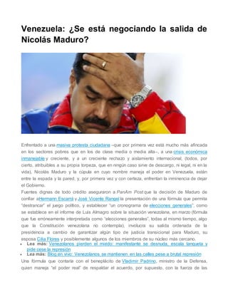 Venezuela: ¿Se está negociando la salida de
Nicolás Maduro?
Enfrentado a una masiva protesta ciudadana –que por primera vez está mucho más afincada
en los sectores pobres que en los de clase media o media alta–, a una crisis económica
inmanejable y creciente, y a un creciente rechazo y aislamiento internacional, (todos, por
cierto, atribuibles a su propia torpeza, que en ningún caso sirve de descargo, ni legal, ni en la
vida), Nicolás Maduro y la cúpula en cuyo nombre maneja el poder en Venezuela, están
entre la espada y la pared, y, por primera vez y con certeza, enfrentan la inminencia de dejar
el Gobierno.
Fuentes dignas de todo crédito aseguraron a PanAm Post que la decisión de Maduro de
confiar aHermann Escarrá y José Vicente Rangel la presentación de una fórmula que permita
“destrancar” el juego político, y establecer “un cronograma de elecciones generales”, como
se establece en el informe de Luis Almagro sobre la situación venezolana, en marzo (fórmula
que fue erróneamente interpretada como “elecciones generales”, todas al mismo tiempo, algo
que la Constitución venezolana no contempla), involucra su salida ordenada de la
presidencia a cambio de garantizar algún tipo de justicia transicional para Maduro, su
esposa Cilia Flores y posiblemente algunos de los miembros de su núcleo más cercano.
 Lea más: Venezolanos pierden el miedo: manifestante se desnuda, escala tanqueta y
pide cese la represión
 Lea más: Blog en vivo: Venezolanos se mantienen en las calles pese a brutal represión
Una fórmula que contaría con el beneplácito de Vladimir Padrino, ministro de la Defensa,
quien maneja “el poder real” de respaldar el acuerdo, por supuesto, con la fuerza de las
 