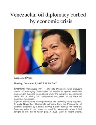 Venezuelan oil diplomacy curbed
by economic crisis	
  
	
  
	
  

	
  

Associated Press
Monday, December 2, 2013 6:46 AM GMT
CARACAS, Venezuela (AP) — The late President Hugo Chavez's
dream of leveraging Venezuela's oil wealth to spread revolution
across Latin America is crumbling under the weight of an economic
crisis that is forcing his hand-picked successor to cut back on
generous foreign aid.
Signs of the country's waning influence are becoming more apparent.
In early November, Guatemala withdrew from the Petrocaribe oil
alliance launched by Chavez, saying it didn't receive the ultra-low
financing rates it had been promised by Venezuela when it first
sought to join the 18-nation pact in 2008. Also in recent weeks,

	
  

 