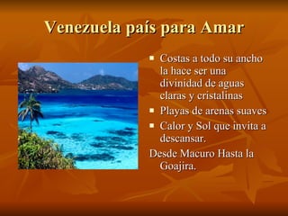 Venezuela país para Amar Costas a todo su ancho la hace ser una divinidad de aguas claras y cristalinas Playas de arenas suaves  Calor y Sol que invita a descansar. Desde Macuro Hasta la Goajira.  
