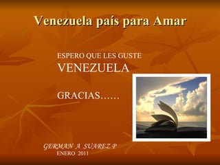 Venezuela país para Amar ESPERO QUE LES GUSTE  VENEZUELA GRACIAS…… GERMAN  A  SUAREZ P ENERO  2011 