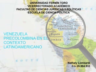 UNIVERSIDAD FERMÍN TORO
VICERRECTORADO ACADÉMICO
FACULTAD DE CIENCIAS JURÍDICAS Y POLÍTICAS
ESCUELA DE CIENCIA POLÍTICA
VENEZUELA
PRECOLOMBINA EN EL
CONTEXTO
LATINOAMERICANO
Nathaly Lombardi
C.I- 26.964.933
 
