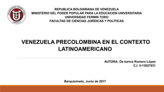 REPUBLICA BOLIVARIANA DE VENEZUELA
MINISTERIO DEL PODER POPULAR PARA LA EDUCACION UNIVERSITARIA
UNIVERSIDAD FERMIN TORO
FACULTAD DE CIENCIAS JURÍDICAS Y POLÍTICAS
VENEZUELA PRECOLOMBINA EN EL CONTEXTO
LATINOAMERICANO
AUTORA: Os karina Romero López
C.I. V-13027931
Barquisimeto, Junio de 2017
 
