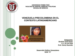 UNIVERSIDAD FERMIN TORO
FACULTAD DE CIENCIAS JURIDICAS Y POLITICAS
ESCUELA DE DERECHO
VENEZUELA PRECOLOMBINA EN EL
CONTEXTO LATINOAMERICANO
Integrante:
Ibrahim José Sayec
C.I. 25.147.626
Prof. Jenny Guzmán
Desarrollo Político Venezolano
SAIA “A”
 