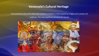 Venezuela has a very rich culture that could be included in a time capsule as a legacy of its people and
traditions. The most significant elements for me are:
Venezuela’s Cultural Heritage
 