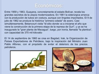 Entre 1959 y 1963, Guayana, concretamente el estado Bolívar, revela los
grandes secretos de la utopía modernizadora. En 1961 la siderúrgica arranca
con la producción de tubos sin costura, aunque con lingotes importados. El 9 de
julio de 1962 se produce la histórica "primera colada" de acero. Casi
simultáneamente, Betancourt visita "el sitio donde va a iniciarse el año que
viene la construcción de la primera etapa de la represa de Guri", y ya se ha
inaugurado la "gran planta de Macagua", luego, por ironía, llamada "la plantica“,
con capacidad de 370 mil kilovatio
El 14 de septiembre de 1960 se crea en Bagdad, Irak, la Organización de
Países Exportadores de Petróleos, bajo la inspiración del Ministro Juan
Pablo Alfonso, con el propósito de evitar el deterioro de los precios
petroleros.

 