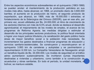 Entre los aspectos económicos sobresalientes en el quinquenio (1963-1968)
se pueden anotar: el mantenimiento de la producción petrolera en sus
niveles más altos, hasta alcanzar, en 1968, un promedio diario de 3.600.000
barriles; el aumento en la producción de hierro, el segundo producto de
exportación, que alcanzó, en 1968, más de 16.000.000 t extraídas; el
fortalecimiento de la Siderúrgica del Orinoco (SIDOR), que en ese año, por
primera vez, acusó utilidades por Bs. 24.000.000; el ritmo de crecimiento de
los sectores internos con más de 6,5% anual, donde se destaca el desarrollo
agroindustrial; el mejoramiento de los niveles de empleo, el avance de los
programas de Reforma Agraria; las medidas dirigidas a estimular el
desarrollo de los principales sectores productivos, la política fiscal orientada
a lograr una mayor justicia tributaria y la canalización del gasto público hacia
áreas de mayor beneficio social a la población más necesitada. Se
incrementaron los gastos destinados a financiar programas de educación y
servicios sanitario-asistenciales. Se construyeron y reconstruyeron en el
quinquenio 3.993 km de carreteras y autopistas y se pavimentaron y
repavimentaron 6.330 km. La Compañía Venezolana de Navegación arrojó
un beneficio líquido de Bs. 34.000.000. Los niveles de seguridad en el tráfico
aéreo aumentaron sustancialmente. Se invirtieron sumas importantes
destinadas a viviendas y urbanismo, como también a la construcción de
acueductos y obras sanitarias. En todo el período, la unidad monetaria, el
bolívar, se mantuvo estable.

 