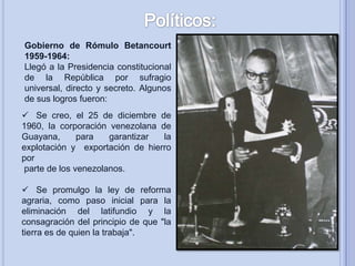 Gobierno de Rómulo Betancourt
1959-1964:
Llegó a la Presidencia constitucional
de la República por sufragio
universal, directo y secreto. Algunos
de sus logros fueron:
 Se creo, el 25 de diciembre de
1960, la corporación venezolana de
Guayana,
para
garantizar
la
explotación y exportación de hierro
por
parte de los venezolanos.
 Se promulgo la ley de reforma
agraria, como paso inicial para la
eliminación del latifundio y la
consagración del principio de que "la
tierra es de quien la trabaja".

 