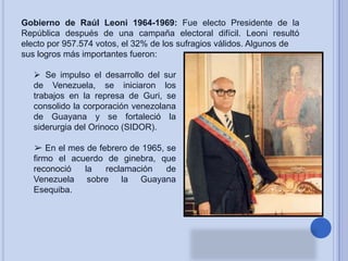 Gobierno de Raúl Leoni 1964-1969: Fue electo Presidente de la
República después de una campaña electoral difícil. Leoni resultó
electo por 957.574 votos, el 32% de los sufragios válidos. Algunos de
sus logros más importantes fueron:
 Se impulso el desarrollo del sur
de Venezuela, se iniciaron los
trabajos en la represa de Guri, se
consolido la corporación venezolana
de Guayana y se fortaleció la
siderurgia del Orinoco (SIDOR).
➢ En el mes de febrero de 1965, se
firmo el acuerdo de ginebra, que
reconoció
la
reclamación
de
Venezuela sobre la Guayana
Esequiba.

 