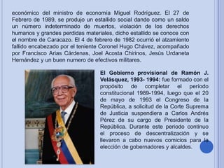 económico del ministro de economía Miguel Rodríguez. El 27 de
Febrero de 1989, se produjo un estallido social dando como un saldo
un número indeterminado de muertos, violación de los derechos
humanos y grandes perdidas materiales, dicho estallido se conoce con
el nombre de Caracazo. El 4 de febrero de 1982 ocurrió el alzamiento
fallido encabezado por el teniente Coronel Hugo Chávez, acompañado
por Francisco Arias Cárdenas, Joel Acosta Chirinos, Jesús Urdaneta
Hernández y un buen numero de efectivos militares.
El Gobierno provisional de Ramón J.
Velásquez, 1993- 1994: fue formado con el
propósito de completar el período
constitucional 1989-1994, luego que el 20
de mayo de 1993 el Congreso de la
República, a solicitud de la Corte Suprema
de Justicia suspendiera a Carlos Andrés
Pérez de su cargo de Presidente de la
República. Durante este periodo continuo
el proceso de descentralización y se
llevaron a cabo nuevos comicios para la
elección de gobernadores y alcaldes.

 