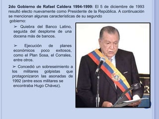 2do Gobierno de Rafael Caldera 1994-1999: El 5 de diciembre de 1993
resultó electo nuevamente como Presidente de la República. A continuación
se mencionan algunas características de su segundo
gobierno:
➢ Quiebra del Banco Latino,
seguida del desplome de una
docena más de bancos.

➢
Ejecución
de
planes
económicos
poco
exitosos,
como el Plan Sosa, el Corrales,
entre otros.
➢ Concedió un sobreseimiento a
los
militares
golpistas
que
protagonizaron las asonadas de
1992 (entre esos militares se
encontraba Hugo Chávez).

 