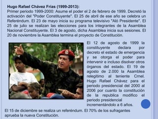 Hugo Rafael Chávez Frías (1999-2013):
Primer periodo 1999-2000: Asume el poder el 2 de febrero de 1999. Decretó la
activación del "Poder Constituyente". El 25 de abril de ese año se celebra un
Referéndum. El 23 de mayo inicia su programa televisivo "Aló Presidente". El
25 de julio se realizan las elecciones para los integrantes de la Asamblea
Nacional Constituyente. El 3 de agosto, dicha Asamblea inicia sus sesiones. El
20 de noviembre la Asamblea termina el proyecto de Constitución.
El 12 de agosto de 1999 la
constituyente
declara
por
decreto el estado de emergencia
y se otorga el poder para
intervenir e incluso disolver otros
órganos del estado. El 19 de
agosto de 2.000 la Asamblea
relegitimo al teniente Crnel.
Hugo Rafael Chávez para el
periodo presidencial del 2000 al
2006 por cuanto la constitución
de la republica modifico el
periodo presidencial
incrementándolo a 6 años.
El 15 de diciembre se realiza un referéndum. El 70% de los sufragantes
aprueba la nueva Constitución.

 