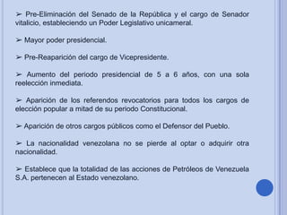 ➢ Pre-Eliminación del Senado de la República y el cargo de Senador
vitalicio, estableciendo un Poder Legislativo unicameral.
➢ Mayor poder presidencial.
➢ Pre-Reaparición del cargo de Vicepresidente.
➢ Aumento del periodo presidencial de 5 a 6 años, con una sola
reelección inmediata.
➢ Aparición de los referendos revocatorios para todos los cargos de
elección popular a mitad de su periodo Constitucional.
➢ Aparición de otros cargos públicos como el Defensor del Pueblo.
➢ La nacionalidad venezolana no se pierde al optar o adquirir otra
nacionalidad.
➢ Establece que la totalidad de las acciones de Petróleos de Venezuela
S.A. pertenecen al Estado venezolano.

 