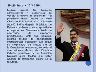 Nicolás Maduro (2013 -2019):

Maduro
asumió
las
funciones
administrativas
y
económicas
de
Venezuela durante la enfermedad del
presidente Hugo Chávez. Al morir
Chávez el 5 de marzo de 2013, Maduro
asumió 3 días después la jefatura de
Estado y de Gobierno como «presidente
encargado de Venezuela» hasta la
celebración
de
elecciones
presidenciales. Ante esta situación,
algunos medios de comunicación
internacionales destacaron que, según
su interpretación del artículo 233 de
la Constitución venezolana, no sería el
vicepresidente Maduro sino Diosdado
Cabello, presidente de la Asamblea
Nacional quien tendría que haber
asumido la presidencia interina de la
república.

 