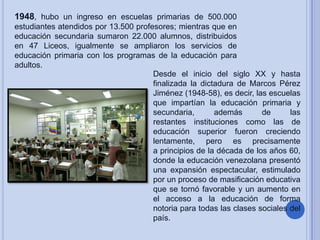 1948, hubo un ingreso en escuelas primarias de 500.000
estudiantes atendidos por 13.500 profesores; mientras que en
educación secundaria sumaron 22.000 alumnos, distribuidos
en 47 Liceos, igualmente se ampliaron los servicios de
educación primaria con los programas de la educación para
adultos.
Desde el inicio del siglo XX y hasta
finalizada la dictadura de Marcos Pérez
Jiménez (1948-58), es decir, las escuelas
que impartían la educación primaria y
secundaria,
además
de
las
restantes instituciones como las de
educación superior fueron creciendo
lentamente, pero es precisamente
a principios de la década de los años 60,
donde la educación venezolana presentó
una expansión espectacular, estimulado
por un proceso de masificación educativa
que se tornó favorable y un aumento en
el acceso a la educación de forma
notoria para todas las clases sociales del
país.

 