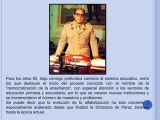 Para los años 60, trajo consigo profundos cambios al sistema educativo, entre
los que destacan el inicio del proceso conocido con el nombre de la
"democratización de la enseñanza", con especial atención a los sectores de
educación primaria y secundaria, por lo que se crearon nuevas instituciones y
se incrementaron el número de maestros y profesores.
Se puede decir que la evolución de la alfabetización ha sido creciente y
especialmente acelerada desde que finalizó la Dictadura de Pérez Jiménez
hasta la época actual.

 