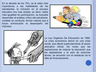 En la década de los 70’s, se le daba más
importancia a las habilidades de los
estudiantes, la inclusión en el proceso
educativo era más amplia, es decir, había
más igualdad de participación, se buscaba
desarrollar el análisis crítico del estudiante,
modelar su conducta, formar valores que a
futuro enmarcarán el desempeño del
individuo

La Ley Orgánica De Educación de 1980,
La crisis económica derivó en una crisis
social, que afectó particularmente al sector
educativo oficial. De modo que las
aspiraciones de mejorar la educación que
los legisladores y el país de entonces
tenían, se encontró con el obstáculo de la
falta de financiamiento.

 