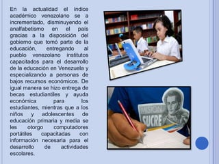En la actualidad el índice
académico venezolano se a
incrementado, disminuyendo el
analfabetismo en el país
gracias a la disposición del
gobierno que tomó parte de la
educación,
entregando
al
pueblo venezolano institutos
capacitados para el desarrollo
de la educación en Venezuela y
especializando a personas de
bajos recursos económicos. De
igual manera se hizo entrega de
becas estudiantiles y ayuda
económica
para
los
estudiantes, mientras que a los
niños y adolescentes de
educación primaria y media se
les
otorgo
computadores
portátiles
capacitadas
con
información necesaria para el
desarrollo
de
actividades
escolares.

 