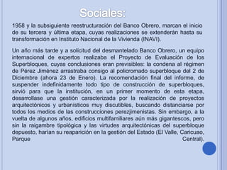 1958 y la subsiguiente reestructuración del Banco Obrero, marcan el inicio
de su tercera y última etapa, cuyas realizaciones se extenderán hasta su
transformación en Instituto Nacional de la Vivienda (INAVI).
Un año más tarde y a solicitud del desmantelado Banco Obrero, un equipo
internacional de expertos realizaba el Proyecto de Evaluación de los
Superbloques, cuyas conclusiones eran previsibles: la condena al régimen
de Pérez Jiménez arrastraba consigo al policromado superbloque del 2 de
Diciembre (ahora 23 de Enero). La recomendación final del informe, de
suspender indefinidamente todo tipo de construcción de superbloques,
sirvió para que la institución, en un primer momento de esta etapa,
desarrollase una gestión caracterizada por la realización de proyectos
arquitectónicos y urbanísticos muy discutibles, buscando distanciarse por
todos los medios de las construcciones perezjimenistas. Sin embargo, a la
vuelta de algunos años, edificios multifamiliares aún más gigantescos, pero
sin la raigambre tipológica y las virtudes arquitectónicas del superbloque
depuesto, harían su reaparición en la gestión del Estado (El Valle, Caricuao,
Parque
Central).

 