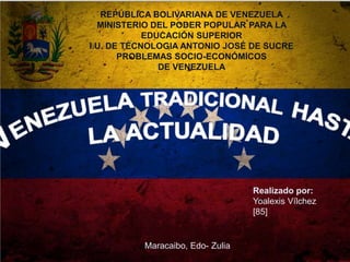 REPÚBLICA BOLIVARIANA DE VENEZUELA
MINISTERIO DEL PODER POPULAR PARA LA
EDUCACIÓN SUPERIOR
I.U. DE TÉCNOLOGIA ANTONIO JOSÉ DE SUCRE
PROBLEMAS SOCIO-ECONÓMICOS
DE VENEZUELA

Realizado por:
Yoalexis Vílchez
[85]

Maracaibo, Edo- Zulia

 