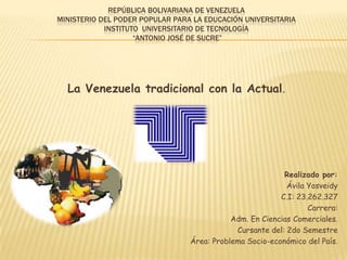 REPÚBLICA BOLIVARIANA DE VENEZUELA
MINISTERIO DEL PODER POPULAR PARA LA EDUCACIÓN UNIVERSITARIA
INSTITUTO UNIVERSITARIO DE TECNOLOGÍA
“ANTONIO JOSÉ DE SUCRE”

La Venezuela tradicional con la Actual.

Realizado por:
Ávila Yosveidy
C.I: 23.262.327
Carrera:
Adm. En Ciencias Comerciales.
Cursante del: 2do Semestre
Área: Problema Socio-económico del País.

 