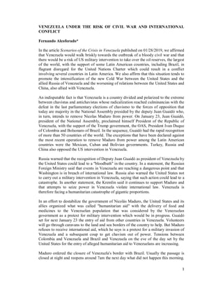 1
VENEZUELA UNDER THE RISK OF CIVIL WAR AND INTERNATIONAL
CONFLICT
Fernando Alcoforado*
In the article Scenarios of the Crisis in Venezuela published on 01/28/2019, we affirmed
that Venezuela would walk briskly towards the outbreak of a bloody civil war and that
there would be a risk of US military intervention to take over the oil reserves, the largest
of the world, with the support of some Latin American countries, including Brazil, in
flagrant disregard for the United Nations Charter which could result in a conflict
involving several countries in Latin America. We also affirm that this situation tends to
promote the intensification of the new Cold War between the United States and the
allied Russia of Venezuela and the worsening of relations between the United States and
China, also allied with Venezuela.
An indisputable fact is that Venezuela is a country divided and polarized to the extreme
between chavistas and antichavistas whose radicalization reached culminancias with the
defeat in the last parliamentary elections of chavismo to the forces of opposition that
today are majority in the National Assembly presided by the deputy Juan Guaidó who,
in turn, intends to remove Nicolas Maduro from power. On January 23, Juan Guaidó,
president of the National Assembly, proclaimed himself President of the Republic of
Venezuela, with the support of the Trump government, the OAS, President Ivan Duque
of Colombia and Bolsonaro of Brazil. In the sequence, Guaidó had the rapid recognition
of more than 50 countries of the world. The exceptions that have been declared against
the most recent operation to remove Maduro from power among the Latin American
countries were the Mexican, Cuban and Bolivian governments. Turkey, Russia and
China also opposed the US intervention in Venezuela.
Russia warned that the recognition of Deputy Juan Guaidó as president of Venezuela by
the United States could lead to a "bloodbath" in the country. In a statement, the Russian
Foreign Ministry said that events in Venezuela are reaching a dangerous point and that
Washington is in breach of international law. Russia also warned the United States not
to carry out a military intervention in Venezuela, saying that such action could lead to a
catastrophe. In another statement, the Kremlin said it continues to support Maduro and
that attempts to seize power in Venezuela violate international law. Venezuela is
therefore facing a humanitarian catastrophe of gigantic proportions.
In an effort to destabilize the government of Nicolás Maduro, the United States and its
allies organized what was called "humanitarian aid" with the delivery of food and
medicines to the Venezuelan population that was considered by the Venezuelan
government as a pretext for military intervention which would be in progress. Guaidó
set for next January 23 the entry of aid from other countries in Venezuela. Volunteers
will go through caravans to the land and sea borders of the country to help. But Maduro
refuses to receive international aid, which he says is a pretext for a military invasion of
Venezuela and a subsequent coup to get chavism out of power. Tensions between
Colombia and Venezuela and Brazil and Venezuela on the eve of the day set by the
United States for the entry of alleged humanitarian aid to Venezuelans are increasing.
Maduro ordered the closure of Venezuela's border with Brazil. Usually the passage is
closed at night and reopens around 7am the next day what did not happen this morning.
 