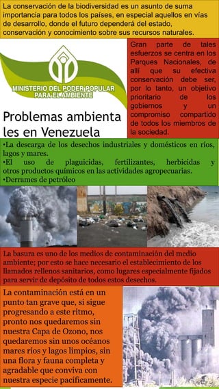 La conservación de la biodiversidad es un asunto de suma
importancia para todos los países, en especial aquellos en vías
de desarrollo, donde el futuro dependerá del estado,
conservación y conocimiento sobre sus recursos naturales.
Gran parte de tales
esfuerzos se centra en los
Parques Nacionales, de
allí que su efectiva
conservación debe ser,
por lo tanto, un objetivo
prioritario de los
gobiernos y un
compromiso compartido
de todos los miembros de
la sociedad.
Problemas ambienta
les en Venezuela
•La descarga de los desechos industriales y domésticos en ríos,
lagos y mares.
•El uso de plaguicidas, fertilizantes, herbicidas y
otros productos químicos en las actividades agropecuarias.
•Derrames de petróleo
La basura es uno de los medios de contaminación del medio
ambiente; por esto se hace necesario el establecimiento de los
llamados rellenos sanitarios, como lugares especialmente fijados
para servir de depósito de todos estos desechos.
La contaminación está en un
punto tan grave que, si sigue
progresando a este ritmo,
pronto nos quedaremos sin
nuestra Capa de Ozono, nos
quedaremos sin unos océanos
mares ríos y lagos limpios, sin
una flora y fauna completa y
agradable que conviva con
nuestra especie pacíficamente.
 