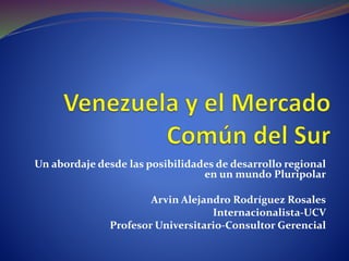 Un abordaje desde las posibilidades de desarrollo regional
en un mundo Pluripolar
Arvin Alejandro Rodríguez Rosales
Internacionalista-UCV
Profesor Universitario-Consultor Gerencial
 