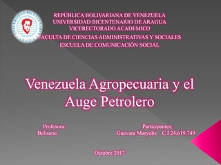 REPÚBLICA BOLIVARIANA DE VENEZUELA
UNIVERSIDAD BICENTENARIO DE ARAGUA
VICERECTORADO ACADEMICO
FACULTA DE CIENCIAS ADMINISTRATIVAS Y SOCIALES
ESCUELA DE COMUNICACIÓN SOCIAL
Venezuela Agropecuaria y el
Auge Petrolero
Profesora: Participantes:
Belisario Guevara Maryelis C.I 24.619.749
Octubre 2017
 