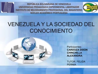 REPÚBLICA BOLIVARIANA DE VENEZUELA
UNIVERSIDAD PEDAGÓGICA EXPERIMENTAL LIBERTADOR
INSTITUTO DE MEJORAMIENTO PROFESIONAL DEL MAGISTERIO
NÚCLEO ACADÉMICO PORTUGUESA
VENEZUELA Y LA SOCIEDAD DEL
CONOCIMIENTO
Participantes:
CARDOZA DIXON
CHINCHILLA
ALEXANDRA
TUTOR. FELIDA
PERNIA
 